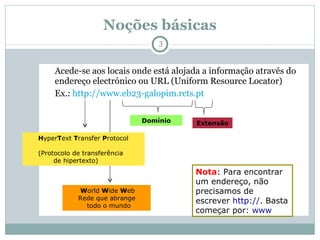 Noções básicas Acede-se aos locais onde está alojada a informação através do endereço electrónico ou URL (Uniform Resource Locator) Ex.:  http://www.eb23-galopim.rcts.pt H yper T ext  T ransfer  P rotocol  (Protocolo de transferência  de hipertexto) W orld  W ide  W eb Rede que abrange  todo o mundo Domínio Extensão Nota : Para encontrar um endereço, não precisamos de escrever  http:// . Basta começar por:  www 
