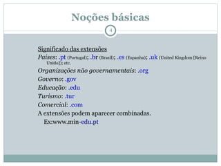 Noções básicas Significado das extensões Países :  .pt  (Portugal) ;  .b r  (Brasil) ;  .es  (Espanha) ;  .uk  (United Kingdom [Reino Unido]); etc. Organizações não governamentais :  .org Governo :  .gov Educação :  .edu Turismo :  .tur Comercial :  .com A extensões podem aparecer combinadas. Ex:www.min- edu.pt 