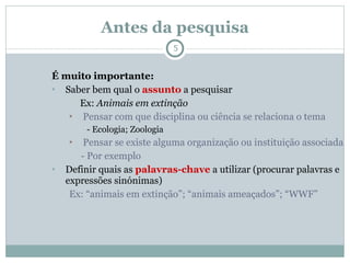Antes da pesquisa É muito importante: Saber bem qual o  assunto  a pesquisar   Ex:  Animais em extinção Pensar com que disciplina ou ciência se relaciona o tema - Ecologia; Zoologia Pensar se existe alguma organização ou instituição associada - Por exemplo  Definir quais as  palavras-chave  a utilizar (procurar palavras e expressões sinónimas) Ex: “animais em extinção”; “animais ameaçados”; “WWF” 