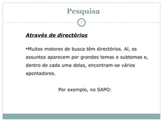 Pesquisa Através de directórios Muitos motores de busca têm directórios. Aí, os assuntos aparecem por grandes temas e subtemas e, dentro de cada uma delas, encontram-se vários apontadores. Por exemplo, no SAPO: 