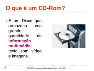 O que é um CD-Rom?É um Disco que armazena uma grande quantidade de informação multimédia: texto, som, vídeo e imagens.BE/CRE Agrupamento de Escolas de Arões – 2010-2011