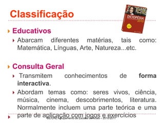 ClassificaçãoEducativos Abarcam diferentes matérias, tais como: Matemática, Línguas, Arte, Natureza...etc.Consulta Geral Transmitem conhecimentos de forma interactiva.Abordam temas como: seres vivos, ciência, música, cinema, descobrimentos, literatura. Normalmente incluem uma parte teórica e uma parte de aplicação com jogos e exercíciosBE/CRE Agrupamento de Escolas de Arões – 2010-2011