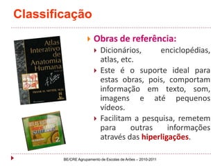 ClassificaçãoObras de referência:Dicionários, enciclopédias, atlas, etc. Este é o suporte ideal para estas obras, pois, comportam informação em texto, som, imagens e até pequenos vídeos. Facilitam a pesquisa, remetem para outras informações através das hiperligações.BE/CRE Agrupamento de Escolas de Arões – 2010-2011