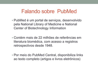 PubMed é um portal de serviços, desenvolvido
pela National Library of Medicine e National
Center of Biotechnology Information
 Contém mais de 22 milhões de referências em
literatura biomédica, com acesso a registros
retrospectivos desde 1948.
 Por meio do PubMed Central, disponibiliza links
ao texto completo (artigos e livros eletrônicos)
Falando sobre PubMed
 