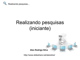 Realizando pesquisas (iniciante) Realizando pesquisas... Alan Rodrigo Silva http://www.slideshare.net/alansilva/ 