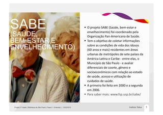 SABE                                                                            O	
  projeto	
  SABE	
  (Saúde,	
  bem-­‐estar	
  e	
  
                                                                                 envelhecimento)	
  foi	
  coordenado	
  pela	
  
(SAÚDE,                                                                          Organização	
  Pan-­‐Americana	
  de	
  Saúde.	
  
BEM-ESTAR E                                                                     Tem	
  o	
  objeEvo	
  de	
  coletar	
  informações	
  

ENVELHECIMENTO)                                                                  sobre	
  as	
  condições	
  de	
  vida	
  dos	
  idosos	
  
                                                                                 (60	
  anos	
  e	
  mais)	
  residentes	
  em	
  áreas	
  
                                                                                 urbanas	
  de	
  metrópoles	
  de	
  sete	
  países	
  da	
  
                                                                                 América	
  LaEna	
  e	
  Caribe	
  -­‐	
  entre	
  elas,	
  o	
  
                                                                                 Município	
  de	
  São	
  Paulo	
  -­‐	
  e	
  avaliar	
  
                                                                                 diferenciais	
  de	
  coorte,	
  gênero	
  e	
  
                                                                                 socioeconômicos	
  com	
  relação	
  ao	
  estado	
  
                                                                                 de	
  saúde,	
  acesso	
  e	
  uElização	
  de	
  
                                                                                 cuidados	
  de	
  saúde.	
  
                                                                                A	
  primeira	
  foi	
  feita	
  em	
  2000	
  e	
  a	
  segunda	
  
                                                                                 em	
  2006.	
  
                                                                                Para	
  saber	
  mais:	
  www.fsp.usp.br/sabe/	
  


Projeto 3º Idade | Biblioteca de São Paulo | Fase 2 - Entender | 13/03/2012                                                        Instituto Tellus     1
 