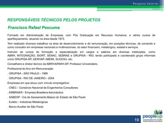 RESPONSÁVEIS TÉCNICOS PELOS PROJETOS
Francisco Rafael Pescuma
Formado em Administração de Empresas, com Pós Graduação em Recursos Humanos, e vários cursos de
aperfeiçoamento, atuando na área desde 1973.
Tem realizado diversos trabalhos na área de desenvolvimento e de remuneração, em posições técnicas, de comando e
como consultor em empresas nacionais e multinacionais, do setor financeiro, metalúrgico, estatal e serviços.
Instrutor de cursos de formação e especialização em cargos e salários em diversas instituições, como
ABRH, INTEGRAÇÃO, IDORT, SENAC, SEBRAE e GRUPISA - RIO, tendo participado e coordenado grupo informais
como GRUPISA-SP, GERHAP, ABEMI, SUCESU, etc.
Conselheiro e diretor técnico da ABRH/APARH-SP. Professor Universitário.
Profissional do Ano em Remuneração
. GRUPISA - SÃO PAULO - 1986
. GRUPISA - RIO DE JANEIRO - 2004
Empresas em que atuou com vínculo empregatício:
. CNEC - Consórcio Nacional de Engenheiros Consultores
. EMBRAER - Empresa Brasileira Aeronáutica
. SABESP - Cia de Saneamento Básico do Estado de São Paulo
. Eutetic - Indústrias Metalúrgicas
. Banco Auxiliar de São Paulo



                                                                                                19
 
