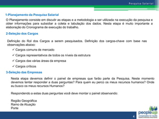 1-Planejamento da Pesquisa Salarial
O Planejamento consiste em discutir as etapas e a metodologia a ser utilizada na execução da pesquisa e
obter informações para subsidiar a coleta e tabulação dos dados. Nesta etapa é muito importante a
elaboração do Cronograma de execução do trabalho.

2-Seleção dos Cargos

 Definição do Rol dos Cargos a serem pesquisados. Definição dos cargos-chave com base nas
 observações abaixo:
     Cargos comuns de mercado
     Cargos representativos de todos os níveis da estrutura
     Cargos das várias áreas da empresa
     Cargos críticos
3-Seleção das Empresas

   Nesta etapa devemos definir o painel de empresas que farão parte da Pesquisa. Neste momento
   devemos tentar responder a duas perguntas? Para quem eu perco os meus recursos humanos? Onde
   eu busco os meus recursos Humanos?

   Respondendo a estas duas perguntas você deve montar o painel observando:

   Região Geográfica
   Ramo de Atuação
   Porte

                                                                                         4
 