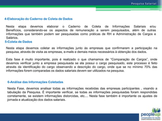 4-Elaboração do Caderno de Coleta de Dados

 Nesta etapa devemos elaborar o Caderno de Coleta de Informações Salariais e/ou
 Benefícios, considerando-se os aspectos de remuneração a serem pesquisados, além de outras
 informações que também podem ser pesquisadas como práticas de RH e Administração de Cargos e
 Salários.
5-Coleta de Dados

Nesta etapa devemos coletar as informações junto às empresas que confirmarem a participação na
pesquisa, através de visita as empresas, e-mails e demais meios necessários à obtenção dos dados.
                                                                                         5
Esta fase é muito importante, pois é realizado o que chamamos de “Comparação de Cargos”, onde
devemos verificar junto a empresa pesquisada se ela possui o cargo pesquisado, este processo é feito
através da identificação do cargo observando a descrição do cargo, onde que se no mínimo 70% das
informações forem comparadas os dados salariais devem ser utilizados na pesquisa.


 6-Análise das Informações Coletadas

 Nesta Fase, devemos analisar todas as informações recebidas das empresas participantes , visando a
 tabulação da Pesquisa. É importante verificar, se todas as informações pesquisadas foram respondidas
 corretamente, se existem informações distorcidas, etc.... Nesta fase também é importante os ajustes de
 jornada e atualização dos dados salariais.
 