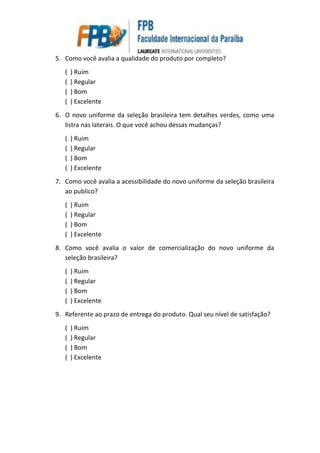 5. Como você avalia a qualidade do produto por completo?
( ) Ruim
( ) Regular
( ) Bom
( ) Excelente
6. O novo uniforme da seleção brasileira tem detalhes verdes, como uma
listra nas laterais. O que você achou dessas mudanças?
( ) Ruim
( ) Regular
( ) Bom
( ) Excelente
7. Como você avalia a acessibilidade do novo uniforme da seleção brasileira
ao publico?
( ) Ruim
( ) Regular
( ) Bom
( ) Excelente
8. Como você avalia o valor de comercialização do novo uniforme da
seleção brasileira?
( ) Ruim
( ) Regular
( ) Bom
( ) Excelente
9. Referente ao prazo de entrega do produto. Qual seu nível de satisfação?
( ) Ruim
( ) Regular
( ) Bom
( ) Excelente
 
