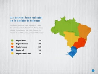 10
As entrevistas foram realizadas
em 16 unidades da Federação
Rondônia, Amazonas, Pará, Maranhão, Ceará,
Rio Grande do Norte, Pernambuco, Bahia, Minas
Gerais, Rio de Janeiro, São Paulo, Paraná, Rio
Grande do Sul, Mato Grosso, Goiás e Distrito Federal
Região Norte			180
Região Nordeste			300
Região Sudeste			360
Região Sul				180
Região Centro-Oeste		 180
 
