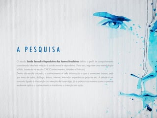 a pes q uisa
O estudo Saúde Sexual e Reprodutiva dos Jovens Brasileiros definiu o perfil de comportamento
considerado ideal em relação à saúde sexual e reprodutiva. Para isso, seguiram uma metodologia
sólida, baseada na escala CAP (Conhecimentos, Atitudes e Práticas).
Dentro da escala adotada, o conhecimento é toda informação a que o jovem tem acesso, seja
por meio de aulas, diálogo, leitura, internet, televisão, experiências próprias etc. A atitude é um
conceito ligado à disposição ou intenção de fazer algo. Já a prática é a maneira como a pessoa
realmente aplica o conhecimento e transforma a intenção em ação.
 