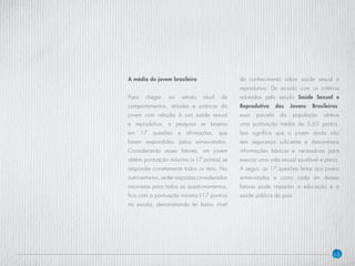 13
A média do jovem brasileiro
Para chegar ao retrato atual de
comportamentos, atitudes e práticas do
jovem com relação à sua saúde sexual
e reprodutiva, a pesquisa se baseou
em 17 questões e afirmações, que
foram respondidas pelos entrevistados.
Considerando esses fatores, um jovem
obtém pontuação máxima (+17 pontos) se
responder corretamente todos os itens. No
outroextremo,sederrespostasconsideradas
incorretas para todos os questionamentos,
fica com a pontuação mínima (-17 pontos)
na escala, demonstrando ter baixo nível
de conhecimento sobre saúde sexual e
reprodutiva. De acordo com os critérios
adotados pelo estudo Saúde Sexual e
Reprodutiva dos Jovens Brasileiros,
essa parcela da população obteve
uma pontuação média de 5,65 pontos.
Isso significa que o jovem ainda não
tem segurança suficiente e desconhece
informações básicas e necessárias para
exercer uma vida sexual saudável e plena.
A seguir, as 17 questões feitas aos jovens
entrevistados e como cada um desses
fatores pode impactar a educação e a
saúde pública do país.
 