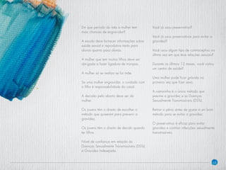 14
Em que período do mês a mulher tem
mais chances de engravidar?
A escola deve fornecer informações sobre
saúde sexual e reprodutiva tanto para
alunos quanto para alunas.
A mulher que tem muitos filhos deve ser
obrigada a fazer ligadura de trompas.
A mulher só se realiza se for mãe.
Se uma mulher engravidar, o cuidado com
o filho é responsabilidade do casal.
A decisão pelo aborto deve ser da
mulher.
Os jovens têm o direito de escolher o
método que quiserem para prevenir a
gravidez.
Os jovens têm o direito de decidir quando
ter filhos.
Nível de confiança em relação às
Doenças Sexualmente Transmissíveis (DSTs)
e Gravidez Indesejada
Você já usou preservativo?
Você já usou preservativos para evitar a
gravidez?
Você usou algum tipo de contraceptivo na
última vez em que teve relações sexuais?
Durante os últimos 12 meses, você visitou
um centro de saúde?
Uma mulher pode ficar grávida na
primeira vez que fizer sexo.
A camisinha é o único método que
previne a gravidez e as Doenças
Sexualmente Transmissíveis (DSTs).
Retirar o pênis antes de gozar é um bom
método para se evitar a gravidez.
O preservativo é eficaz para evitar
gravidez e contrair infecções sexualmente
transmissíveis.
 