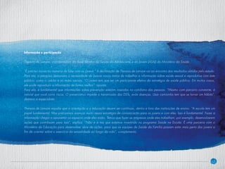 17
Informação e participação
Thereza de Lamare, coordenadora da Área Técnica da Saúde do Adolescente e do Jovem (ASAJ) do Ministério da Saúde
“É preciso inovar na maneira de falar com os jovens.” A declaração de Thereza de Lamare vai ao encontro dos resultados obtidos pelo estudo.
Para ela, a pesquisa demonstra a necessidade de buscar novos meios de trabalhar a informação sobre saúde sexual e reprodutiva com este
público, como o celular e as redes sociais. “O jovem tem que ser um participante efetivo da estratégia de saúde pública. Em muitos casos,
ele pode reproduzir a informação de forma melhor”, aponta.
Para ela, é fundamental que informações sobre prevenção estejam inseridas no cotidiano das pessoas. “Mesmo com parceiro constante, é
natural que você corra riscos. O preservativo impede a transmissão das DSTs, evita doenças. Usar camisinha tem que se tornar um hábito”,
destaca a especialista.
Thereza de Lamare ressalta que a orientação e a educação devem ser contínuas, dentro e fora das instituições de ensino. “A escola tem um
papel fundamental. Mas precisamos avançar muito nessa estratégia de comunicação para os jovens e com eles. Isso é fundamental. Fazer a
informação chegar e aproveitar os espaços onde eles estão. Temos que fazer as empresas onde eles trabalham, por exemplo, desenvolverem
ações que contribuam para isso”, explica. “Não é à toa que estamos investindo no programa Saúde na Escola. É uma parceria com o
Ministério da Educação para desenvolver série de ações, para que as equipes de Saúde da Família possam estar mais perto dos jovens a
fim de orientar sobre o exercício da sexualidade ao longo da vida”, complementa.
 