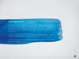 23
Aborto na legislação brasileira
A lei brasileira permite o aborto em duas situações: quando a gestação representa risco de morte
para a mãe ou quando a gravidez é resultado de estupro, se a mulher desejar interromper a gravidez.
Em abril do ano passado também foi liberada a interrupção da gestação no caso de fetos com
anencefalia. Neste caso, a mudança foi determinada pelo Supremo Tribunal Federal e não por
mudança da lei.
Na decisão do STF, a maioria dos ministros entendeu que feto com anencefalia é natimorto e, logo,
a interrupção da gravidez nesse caso não é comparada ao aborto.
A decisão livra as gestantes que esperam fetos com anencefalia de buscarem autorização da Justiça
para antecipar os partos.
 