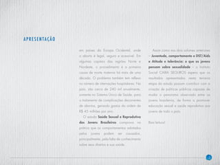 3
em países da Europa Ocidental, onde
o aborto é legal, seguro e acessível. Em
algumas capitais das regiões Norte e
Nordeste, o procedimento é a primeira
causa de morte materna há mais de uma
década. O problema também tem reflexo
no número de internações hospitalares. No
país, são cerca de 240 mil anualmente,
somente no Sistema Único de Saúde, para
o tratamento de complicações decorrentes
de abortos, gerando gastos da ordem de
R$ 45 milhões por ano.
O estudo Saúde Sexual e Reprodutiva
dos Jovens Brasileiros comprova na
prática que os comportamentos adotados
pelos jovens podem ser causados,
principalmente, pela falta de conhecimento
sobre seus direitos e sua saúde.
Assim como nos dois volumes anteriores
– Juventude, comportamento e DST/Aids
e Atitude e tolerância: o que os jovens
pensam sobre sexualidade – o Instituto
Social CAIXA SEGUROS espera que os
resultados apresentados nesta terceira
etapa do estudo possam contribuir com a
criação de politicas públicas capazes de
mudar o panorama observado entre os
jovens brasileiros, de forma a promover
educação sexual e saúde reprodutiva aos
jovens de todo o país.
Boa leitura!
Apresentação
 