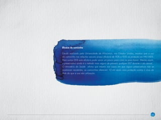 30
Eficácia da camisinha
Estudo realizado pela Universidade de Wisconsin, nos Estados Unidos, mostrou que o uso
da camisinha nas relações sexuais possui eficácia de 90% a 95% na proteção ao HIV/AIDS.
Para outras DSTs esta eficácia pode variar um pouco para cima ou para baixo. Mesmo assim,
o preservativo ainda é o método mais seguro de prevenir qualquer DST durante o ato sexual.
O Ministério da Saúde afirma que mesmo nos casos em que alguns preservativos não se
mostraram resistentes, as camisinhas oferecem 10 mil vezes mais proteção contra o vírus da
Aids do que a sua não utilização.
 