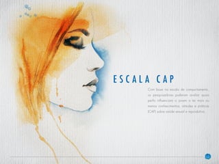 32
es c ala c ap
Com base na escala de comportamento,
os pesquisadores puderam avaliar quais
perfis influenciam o jovem a ter mais ou
menos conhecimentos, atitudes e práticas
(CAP) sobre saúde sexual e reprodutiva.
 