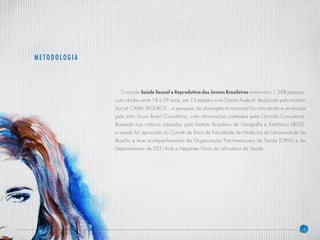4
O estudo Saúde Sexual e Reprodutiva dos Jovens Brasileiros entrevistou 1.208 pessoas,
com idades entre 18 e 29 anos, em 15 estados e no Distrito Federal. Realizada pelo Instituto
Social CAIXA SEGUROS , a pesquisa de abrangência nacional foi concebida e analisada
pela John Snow Brasil Consultoria, com informações coletadas pela Opinião Consultoria.
Baseado nos critérios adotados pelo Instituto Brasileiro de Geografia e Estatística (IBGE),
o estudo foi aprovado no Comitê de Ética da Faculdade de Medicina da Universidade de
Brasília e teve acompanhamento da Organização Pan-Americana de Saúde (OPAS) e do
Departamento de DST/Aids e Hepatites Virais do Ministério da Saúde.
METODOLOGIA
 