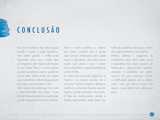 40
Os jovens brasileiros não estão seguros
quando o assunto é saúde reprodutiva.
Não sabem quando a mulher pode
engravidar; acham que a mulher deve
ser obrigada a sofrer ligadura de trompas
se tiver muitos filhos; e ainda pensam
que elas se realizam apenas quando se
tornam mães. Muitos ainda não sabem
que a camisinha é o método de prevenção
mais seguro para gravidez e DSTs.
Outro aspecto importante que nos mostra
o desconhecimento dos jovens, é que
não há diferenças estatísticas significantes
quando comparamos homens e mulheres.
Entre os pontos positivos, a maioria
dos jovens considera que a escola
deve fornecer informações sobre saúde
sexual e reprodutiva, tanto para alunos
quanto para alunas; e que o homem
deve compartilhar a responsabilidade de
cuidar do filho.
O volume de informação disponível na
Internet e nos demais veículos não é
suficiente. É preciso ampliar o diálogo e
qualificar os canais que abordem assuntos
ligados à saúde reprodutiva dos jovens.
A falta dos conhecimentos, atitudes e
hábitos demonstrados neste estudo são
fontes de problemas sérios para o futuro
dos jovens brasileiros e suas famílias.
Políticas públicas e programas de
investimento social sobre saúde sexual
e reprodutiva dos jovens precisam ser
fortalecidos e desenvolvidos. Governo,
empresas e sociedade civil podem
avançar em suas iniciativas, criando
e solidificando práticas com o público
jovem, para que eles se sintam mais
seguros e que tenham uma vida sexual
plena.
C O N C L U S Ã O
 