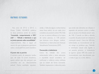 5
Nos anos de 2012 e 2013, o
Grupo CAIXA SEGUROS publicou
as duas primeiras partes do estudo:
“Juventude, comportamento e DST/
aids” e “Atitude e tolerância: o que
os jovens pensam sobre sexualidade”,
respectivamente. Veja a seguir um
resumo do que as pesquisas apontaram
sobre o atual perfil do jovem brasileiro.
O jovem não se previne
A primeira parte da pesquisa revelou
que, de cada 10 jovens brasileiros,
quatro acham que não precisam usar
camisinha em um relacionamento
estável. Outros resultados apontam,
ainda, a falta de alguns conhecimentos
nessa faixa etária: um em cada cinco
considera ser possível contrair HIV/Aids
se usar os mesmos talheres e/ou copos
de outras pessoas, e 15% pensam
que doenças como dengue, malária,
hanseníase ou tuberculose são Doenças
Sexualmente Transmissíveis (DST).
Preconceito e intolerância
Cerca de metade dos jovens
entrevistados sobre o tema educação
e equidade sexual considerou ser
justificável a violência contra mulheres
que se vestem de forma insinuante.
Também impressiona o índice de jovens
que ainda são tolerantes em relação à
agressão do parceiro contra a mulher
que se recusa a ter relação sexual: mais
de 16%. O estudo vai além e aborda
a questão do preconceito em relação à
orientação sexual. Cerca de 30% dos
entrevistados se incomodariam em ter
um amigo ou professor gay. Quando
a orientação sexual está ligada a
um parente próximo, a intolerância
se agrava: quase 50% dos jovens se
incomodariam caso descobrissem que
o irmão é gay ou a irmã, lésbica.
OUTROS ES TUDOS
 