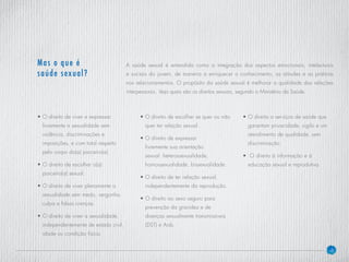 6
A saúde sexual é entendida como a integração dos aspectos emocionais, intelectuais
e sociais do jovem, de maneira a enriquecer o conhecimento, as atitudes e as práticas
nos relacionamentos. O propósito da saúde sexual é melhorar a qualidade das relações
interpessoais. Veja quais são os direitos sexuais, segundo o Ministério da Saúde.
Mas o que é
saúde sexual?
• O direito de viver e expressar
livremente a sexualidade sem
violência, discriminações e
imposições, e com total respeito
pelo corpo do(a) parceiro(a).
• O direito de escolher o(a)
parceiro(a) sexual.
• O direito de viver plenamente a
sexualidade sem medo, vergonha,
culpa e falsas crenças.
• O direito de viver a sexualidade,
independentemente de estado civil,
idade ou condição física.
•O direito de escolher se quer ou não
quer ter relação sexual.
• O direito de expressar
livremente sua orientação
sexual: heterossexualidade,
homossexualidade, bissexualidade.
• O direito de ter relação sexual,
independentemente da reprodução.
• O direito ao sexo seguro para
prevenção da gravidez e de
doenças sexualmente transmissíveis
(DST) e Aids.
• O direito a serviços de saúde que
garantam privacidade, sigilo e um
atendimento de qualidade, sem
discriminação.
• O direito à informação e à
educação sexual e reprodutiva.
 