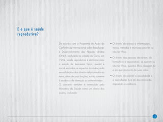 7
De acordo com o Programa de Ação da
Conferência Internacional sobre População
e Desenvolvimento das Nações Unidas
(ONU), realizado na cidade do Cairo, em
1994, saúde reprodutiva é definida como
o estado de bem-estar físico, mental e
social em todos os aspectos da vivência da
sexualidade e dos direitos relacionados ao
tema, além de suas funções, e não somente
à ausência de doenças ou enfermidades.
O conceito também é entendido pelo
Ministério da Saúde como um direito dos
jovens, incluindo:
• O direito de acesso a informações,
meios, métodos e técnicas para ter ou
não ter filhos.
• O direito das pessoas decidirem, de
forma livre e responsável, se querem ou
não ter filhos, quantos filhos desejam ter
e em que momento de suas vidas.
• O direito de exercer a sexualidade e
a reprodução livre de discriminação,
imposição e violência.
E o que é saúde
reprodutiva?
 