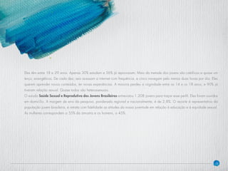 9
Eles têm entre 18 e 29 anos. Apenas 30% estudam e 56% já reprovaram. Mais da metade dos jovens são católicos e quase um
terço, evangélicos. De cada dez, seis acessam a internet com frequência, e cinco navegam pelo menos duas horas por dia. Eles
querem aprender novos conteúdos, ter novas experiências. A maioria perdeu a virgindade entre os 14 e os 18 anos, e 90% já
tiveram relação sexual. Quase todos são heterossexuais.
O estudo Saúde Sexual e Reprodutiva dos Jovens Brasileiros entrevistou 1.208 jovens para traçar esse perfil. Eles foram ouvidos
em domicílio. A margem de erro da pesquisa, ponderada regional e nacionalmente, é de 2,8%. O recorte é representativo da
população jovem brasileira, e retrata com fidelidade as atitudes da nossa juventude em relação à educação e à equidade sexual.
As mulheres correspondem a 55% da amostra e os homens, a 45%.
 