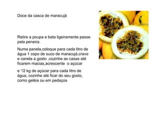Doce da casca de maracujá Retire a poupa e bata ligeiramente passe pela peneira. Numa panela,coloque para cada litro de água 1 copo de suco de maracujá,cravo e canela a gosto ,cozinhe as casas até ficarem macias,acrescente  o açúcar e ¹/2 kg de açúcar para cada litro de água, cozinhe até ficar do seu gosto, como geléia ou em pedaços  