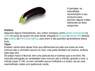 História Segundo alguns historiadores, seu cultivo começou como  planta ornamental  na  Índia  há cerca de quatro mil anos tendo chegado à  Europa  no  século XIII  através dos  árabes  da  Península Ibérica , pois eram e são grandes apreciadores desse fruto. Tipos Existem vários tipos desse fruto que diferenciam-se pela sua cores as mais comuns são o vermelho escuro ou roxo, mas pode também ser branca, embora esta seja rara. De polpa macia e flexível, tem uma película lisa e lustrosa que a envolve. No mercado português as variedades mais comuns são a híbrida, grande e roxa, a híbrida super F-100, no tom vermelho escuro brilhante e a embu, de cor roxa avermelhada, todas com pedúnculo verde. A berinjela: os naturalistas recomendam o seu consumo para prevenir alguns males referentes ao fluxo sanguíneo  