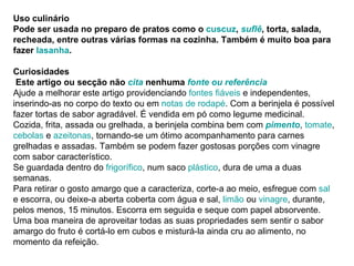 Uso culinário Pode ser usada no preparo de pratos como o  cuscuz ,  suflê , torta, salada, recheada, entre outras várias formas na cozinha. Também é muito boa para fazer  lasanha . Curiosidades   Este artigo ou secção não  cita  nenhuma  fonte ou referência Ajude a melhorar este artigo providenciando  fontes fiáveis  e independentes, inserindo-as no corpo do texto ou em  notas de rodapé . Com a berinjela é possível fazer tortas de sabor agradável. É vendida em pó como legume medicinal.  Cozida, frita, assada ou grelhada, a berinjela combina bem com  pimento ,  tomate ,  cebolas  e  azeitonas , tornando-se um ótimo acompanhamento para carnes grelhadas e assadas. Também se podem fazer gostosas porções com vinagre com sabor característico.  Se guardada dentro do  frigorífico , num saco  plástico , dura de uma a duas semanas.  Para retirar o gosto amargo que a caracteriza, corte-a ao meio, esfregue com  sal  e escorra, ou deixe-a aberta coberta com água e sal,  limão  ou  vinagre , durante, pelos menos, 15 minutos. Escorra em seguida e seque com papel absorvente.  Uma boa maneira de aproveitar todas as suas propriedades sem sentir o sabor amargo do fruto é cortá-lo em cubos e misturá-la ainda cru ao alimento, no momento da refeição.  