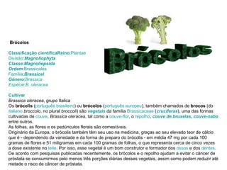 Brócolos   Classificação científica Reino : Plantae Divisão : Magnoliophyta Classe : Magnoliopsida Ordem : Brassicales Família : Brassicel Género : Brassica Espécie : B. oleracea Cultivar Brassica oleracea , grupo Italica Os  brócolis  ( português brasileiro ) ou  brócolos  ( português europeu ), também chamados de  brocos  (do  italiano   broccolo , no plural  broccoli ) são  vegetais  da família  Brassicaceae  ( crucíferas ), uma das formas cultivadas de  couve ,  Brassica oleracea , tal como a  couve-flor , o  repolho ,  couve de bruxelas ,  couve-nabo  entre outros. As folhas, as flores e os pedúnculos florais são comestíveis. Originário da Europa, o brócolis também têm seu uso na medicina, graças ao seu elevado teor de cálcio que é - dependendo da variedade e da forma de preparo do brócolis - em média 47 mg por cada 100 gramas de flores e 51 miligramas em cada 100 gramas de folhas, o que representa cerca de cinco vezes a dose existente no  leite . Por isso, esse vegetal é um bom construtor e formador dos  ossos  e dos  dentes . De acordo com pesquisas publicadas recentemente, os brócolos e o repolho ajudam a evitar o câncer de próstata se consumirmos pelo menos três porções diárias desses vegetais, assim como podem reduzir até metade o risco de câncer de próstata.  Brócolos  