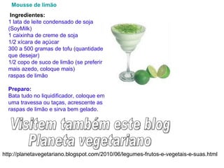 http://planetavegetariano.blogspot.com/2010/06/legumes-frutos-e-vegetais-e-suas.html Visitem também este blog Planeta vegetariano    Mousse  de limão     Ingredientes: 1 lata de leite condensado de soja (SoyMilk) 1 caixinha de creme de soja 1/2 xícara de açúcar 300 a 500 gramas de tofu (quantidade que desejar) 1/2 copo de suco de limão (se preferir mais azedo, coloque mais) raspas de limão Preparo: Bata tudo no liquidificador, coloque em uma travessa ou taças, acrescente as raspas de limão e sirva bem gelado. 