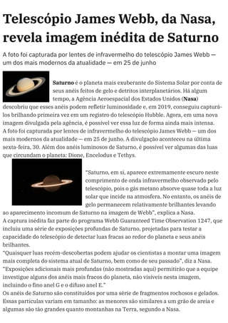 Telescópio James Webb, da Nasa,
revela imagem inédita de Saturno
A foto foi capturada por lentes de infravermelho do telescópio James Webb —
um dos mais modernos da atualidade — em 25 de junho
Saturno é o planeta mais exuberante do Sistema Solar por conta de
seus anéis feitos de gelo e detritos interplanetários. Há algum
tempo, a Agência Aeroespacial dos Estados Unidos (Nasa)
descobriu que esses anéis podem refletir luminosidade e, em 2019, conseguiu capturá-
los brilhando primeira vez em um registro do telescópio Hubble. Agora, em uma nova
imagem divulgada pela agência, é possível ver essa luz de forma ainda mais intensa.
A foto foi capturada por lentes de infravermelho do telescópio James Webb — um dos
mais modernos da atualidade — em 25 de junho. A divulgação aconteceu na última
sexta-feira, 30. Além dos anéis luminosos de Saturno, é possível ver algumas das luas
que circundam o planeta: Dione, Encelodus e Tethys.
“Saturno, em si, aparece extremamente escuro neste
comprimento de onda infravermelho observado pelo
telescópio, pois o gás metano absorve quase toda a luz
solar que incide na atmosfera. No entanto, os anéis de
gelo permanecem relativamente brilhantes levando
ao aparecimento incomum de Saturno na imagem de Webb”, explica a Nasa.
A captura inédita faz parte do programa Webb Guaranteed Time Observation 1247, que
incluiu uma série de exposições profundas de Saturno, projetadas para testar a
capacidade do telescópio de detectar luas fracas ao redor do planeta e seus anéis
brilhantes.
“Quaisquer luas recém-descobertas podem ajudar os cientistas a montar uma imagem
mais completa do sistema atual de Saturno, bem como de seu passado”, diz a Nasa.
“Exposições adicionais mais profundas (não mostradas aqui) permitirão que a equipe
investigue alguns dos anéis mais fracos do planeta, não visíveis nesta imagem,
incluindo o fino anel G e o difuso anel E.”
Os anéis de Saturno são constituídos por uma série de fragmentos rochosos e gelados.
Essas partículas variam em tamanho: as menores são similares a um grão de areia e
algumas são tão grandes quanto montanhas na Terra, segundo a Nasa.
 