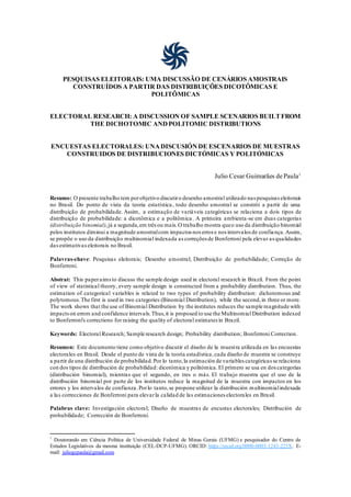 PESQUISAS ELEITORAIS: UMA DISCUSSÃO DE CENÁRIOS AMOSTRAIS
CONSTRUÍDOS A PARTIR DAS DISTRIBUIÇÕES DICOTÔMICAS E
POLITÔMICAS
ELECTORAL RESEARCH: A DISCUSSION OF SAMPLE SCENARIOS BUILTFROM
THE DICHOTOMIC ANDPOLITOMIC DISTRIBUTIONS
ENCUESTAS ELECTORALES: UNADISCUSIÓNDE ESCENARIOS DE MUESTRAS
CONSTRUIDOS DE DISTRIBUCIONES DICTÓMICAS Y POLITÓMICAS
Julio Cesar Guimarães de Paula1
Resumo: O presente trabalho tem porobjetivo discutiro desenho amostral utilizado nas pesquisas eleitorais
no Brasil. Do ponto de vista da teoria estatística, todo desenho amostral se constrói a partir de uma
distribuição de probabilidade. Assim, a estimação de variáveis categóricas se relaciona a dois tipos de
distribuição de probabilidade: a dicotômica e a politômica. A primeira ambienta-se em duas categorias
(distribuição binomial),já a segunda,em três ou mais.O trabalho mostra queo uso da distribuição binomial
pelos institutos diminui a magnitude amostralcom impactos nos erros e nos intervalos de confiança.Assim,
se propõe o uso da distribuição multinomial indexada as correções de Bonferroni pela elevar as qualidades
dasestimativaseleitorais no Brasil.
Palavras-chave: Pesquisas eleitorais; Desenho amostral; Distribuição de probabilidade; Correção de
Bonferroni.
Abstrat: This paperaimsto discuss the sample design used in electoral research in Brazil. From the point
of view of statistical theory, every sample design is constructed from a probability distribution. Thus, the
estimation of categorical variables is related to two types of probability distribution: dichotomous and
polytomous.The first is used in two categories (Binomial Distribution), while the second,in three or more.
The work shows that the use of Binomial Distribution by the institutes reduces the sample magnitude with
impactson errors and confidence intervals.Thus,it is proposed to use the Multinomial Distribution indexed
to Bonferroni's corrections for raising the quality of electoral estimates in Brazil.
Keywords: Electoral Research; Sample research design; Probability distribution; Bonferroni Correction.
Resumen: Este documento tiene como objetivo discutir el diseño de la muestra utilizada en las encuestas
electorales en Brasil. Desde el punto de vista de la teoría estadística,cada diseño de muestra se construye
a partir de una distribución de probabilidad.Por lo tanto,la estimación de variables categóricas se relaciona
con dos tipos de distribución de probabilidad: dicotómica y politómica.El primero se usa en dos categorías
(distribución binomial), mientras que el segundo, en tres o más. El trabajo muestra que el uso de la
distribución binomial por parte de los institutos reduce la magnitud de la muestra con impactos en los
errores y los intervalos de confianza.Porlo tanto,se propone utilizar la distribución multinomialindexada
a las correcciones de Bonferroni para elevarla calidad de las estimaciones electorales en Brasil.
Palabras clave: Investigación electoral; Diseño de muestras de encustas electorales; Distribución de
probabilidade; Corrección de Bonferroni.
1
Doutorando em Ciência Política de Universidade Federal de Minas Gerais (UFMG) e pesquisador do Centro de
Estudos Legislativos da mesma instituição (CEL-DCP-UFMG). ORCID: https://orcid.org/0000-0003-1243-225X. E-
mail: juliogcpaula@gmail.com
 