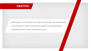 OBJETIVO
MENSURAR A PERCEPÇÃO DO PÚBLICO ELEMIDIA EM PROGRAMAS
DE FIDELIDADE, ALÉM DE MEDIR RETORNO E ADEQUAÇÃO DA
CAMPANHA REALIZADA EM NOSSAS TELAS.
 