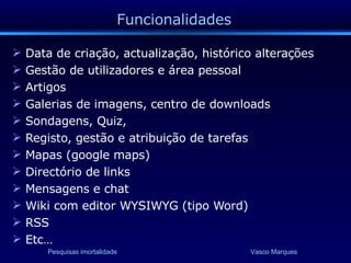 Funcionalidades Data de criação, actualização, histórico alterações Gestão de utilizadores e área pessoal Artigos Galerias de imagens, centro de downloads Sondagens, Quiz,  Registo, gestão e atribuição de tarefas Mapas (google maps) Directório de links Mensagens e chat Wiki com editor WYSIWYG (tipo Word) RSS Etc… 