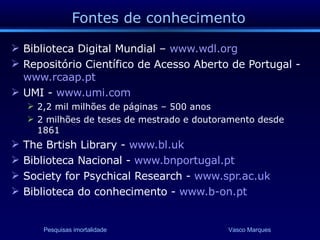 Fontes de conhecimento Biblioteca Digital Mundial –  www.wdl.org   Repositório Científico de Acesso Aberto de Portugal -  www.rcaap.pt UMI -  www.umi.com   2,2 mil milhões de páginas – 500 anos 2 milhões de teses de mestrado e doutoramento desde 1861 The Brtish Library -  www.bl.uk Biblioteca Nacional -  www.bnportugal.pt Society for Psychical Research -  www.spr.ac.uk   Biblioteca do conhecimento -  www.b-on.pt   