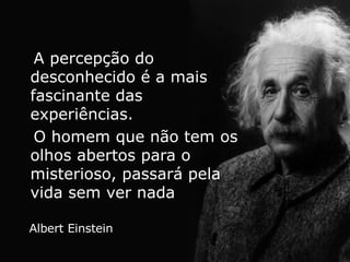 A percepção do desconhecido é a mais fascinante das experiências.  O homem que não tem os olhos abertos para o misterioso, passará pela vida sem ver nada Albert Einstein 