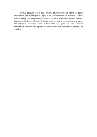 Assim, a pesquisa aponta que a maioria dos municípios do estado não possui
instrumento que especifique as regras e os procedimentos da transição. Quando
existe, está descrito, majoritariamente, na Lei Orgânica, de forma incompleta e restrito
à apresentação de um relatório. Assim, torna-se necessária um incentivo para que as
administrações municipais criem instrumentos que garantam uma transição
democrática e responsável e garanta a continuidade dos programas e projetos aos
cidadãos.
 