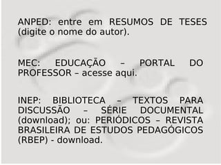 ANPED: entre em RESUMOS DE TESES
(digite o nome do autor).


MEC:  EDUCAÇÃO      –    PORTAL   DO
PROFESSOR – acesse aqui.


INEP: BIBLIOTECA – TEXTOS PARA
DISCUSSÃO – SÉRIE DOCUMENTAL
(download); ou: PERIÓDICOS – REVISTA
BRASILEIRA DE ESTUDOS PEDAGÓGICOS
(RBEP) - download.
 
