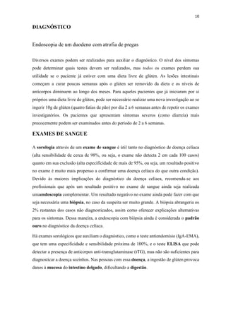 10
DIAGNÓSTICO
Endoscopia de um duodeno com atrofia de pregas
Diversos exames podem ser realizados para auxiliar o diagnóstico. O nível dos sintomas
pode determinar quais testes devem ser realizados, mas todos os exames perdem sua
utilidade se o paciente já estiver com uma dieta livre de glúten. As lesões intestinais
começam a curar poucas semanas após o glúten ser removido da dieta e os níveis de
anticorpos diminuem ao longo dos meses. Para aqueles pacientes que já iniciaram por si
próprios uma dieta livre de glúten, pode ser necessário realizar uma nova investigação ao se
ingerir 10g de glúten (quatro fatias de pão) por dia 2 a 6 semanas antes de repetir os exames
investigatórios. Os pacientes que apresentam sintomas severos (como diarreia) mais
precocemente podem ser examinados antes do período de 2 a 6 semanas.
EXAMES DE SANGUE
A sorologia através de um exame de sangue é útil tanto no diagnóstico de doença celíaca
(alta sensibilidade de cerca de 98%, ou seja, o exame não detecta 2 em cada 100 casos)
quanto em sua exclusão (alta especificidade de mais de 95%, ou seja, um resultado positivo
no exame é muito mais propenso a confirmar uma doença celíaca do que outra condição).
Devido às maiores implicações do diagnóstico da doença celíaca, recomenda-se aos
profissionais que após um resultado positivo no exame de sangue ainda seja realizada
umaendoscopia complementar. Um resultado negativo no exame ainda pode fazer com que
seja necessária uma biópsia, no caso da suspeita ser muito grande. A biópsia abrangeria os
2% restantes dos casos não diagnosticados, assim como oferecer explicações alternativas
para os sintomas. Dessa maneira, a endoscopia com biópsia ainda é considerada o padrão
ouro no diagnóstico da doença celíaca.
Há exames sorológicos que auxiliam o diagnóstico, como o teste antiendomísio (IgA-EMA),
que tem uma especificidade e sensibilidade próxima de 100%, e o teste ELISA que pode
detectar a presença de anticorpos anti-transglutaminase (tTG), mas não são suficientes para
diagnosticar a doença sozinhos. Nas pessoas com essa doença, a ingestão de glúten provoca
danos à mucosa do intestino delgado, dificultando a digestão.
 