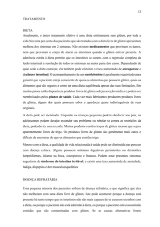 12
TRATAMENTO
DIETA
Atualmente, o único tratamento efetivo é uma dieta estritamente sem glúten, por toda a
vida.Noventa por cento dos pacientes que são tratados com a dieta livre de glúten apresentam
melhora dos sintomas em 2 semanas. Não existem medicamentos que previnam os danos,
nem que previnam o corpo de atacar os intestinos quando o glúten estiver presente. A
aderência estrita à dieta permite que os intestinos se curem, com a regressão completa da
lesão intestinal e resolução de todos os sintomas na maior parte dos casos. Dependendo de
quão cedo a dieta começar, ela também pode eliminar o risco aumentado de osteoporose e
decâncer intestinal. O acompanhamento de um nutricionista é geralmente requisitado para
garantir que o paciente esteja consciente de quais os alimentos que possuem glúten, quais os
alimentos que são seguros e como ter uma dieta equilibrada apesar das suas limitações. Em
muitos países estão disponíveis produtos livres de glúten sob prescrição médica e podem ser
reembolsados pelos planos de saúde. Cada vez mais fabricantes produzem produtos livres
de glúten, alguns dos quais possuem sabor e aparência quase indistinguíveis de seus
originais.
A dieta pode ser incômoda. Enquanto as crianças pequenas podem obedecer aos pais, os
adolescentes podem desejar esconder seu problema ou rebelar-se contra as restrições da
dieta, podendo ter uma recaída. Muitos produtos contêm traços de glúten mesmo que sejam
aparentemente livres de trigo. Os produtos livres de glúten são geralmente mais caros e
difíceis de encontrar do que os alimentos que contêm trigo.
Mesmo com a dieta, a qualidade de vida relacionada à saúde pode ser diminuída nas pessoas
com doença celíaca. Alguns possuem sintomas digestivos persistentes ou dermatites
herpetiformes, úlceras na boca, osteoporose e fraturas. Podem estar presentes sintomas
sugestivos de síndrome do intestino irritável, e existe uma taxa aumentada de ansiedade,
fadiga, dispepsia e dor musculoesquelética
DOENÇA REFRATÁRIA
Uma pequena minoria dos pacientes sofrem de doença refratária, o que significa que eles
não melhoram com uma dieta livre de glúten. Isto pode acontecer porque a doença está
presente há tanto tempo que os intestinos não são mais capazes de se curarem sozinhos com
a dieta, ou porque o paciente não está aderindo à dieta, ou porque o paciente está consumindo
comidas que são contaminadas com glúten. Se as causas alternativas forem
 