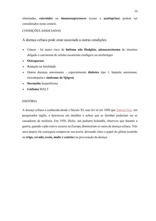 13
eliminadas, esteroides ou imunossupressores (como a azatioprina) podem ser
considerados neste cenário.
CONDIÇÕES ASSOCIADAS
A doença celíaca pode estar associada a outras condições:
 Câncer - há maior risco de linfoma não Hodgkin, adenocarcinoma do intestino
delgado e carcinoma de células escamosas esofágico ou orofaríngeo
 Osteoporose
 Redução na fertilidade
 Outras doenças autoimunes - especialmente diabetes tipo 1, hepatite autoimune,
tireoidopatia e síndrome de Sjögren
 Dermatite herpetiforme
 Linfoma MALT
HISTÓRIA
A doença celíaca é conhecida desde o Século XI, mas foi só em 1888 que Samuel Gee, um
pesquisador inglês, a descreveu em detalhes e achou que as farinhas poderiam ser as
causadoras da moléstia. Em 1950, Dicke, um pediatra holandês, observou que durante a
guerra, quando o pão esteve escasso na Europa, diminuíram os casos de doença celíaca. Três
anos depois ele conseguiu comprovar sua teoria, deixando claro o papel do glúten (contido
no trigo, cevada, aveia, malte e centeio) na provocação da doença.
 