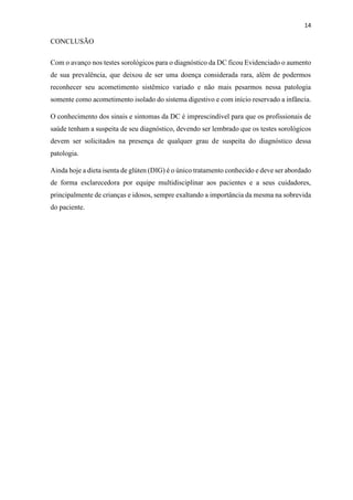 14
CONCLUSÃO
Com o avanço nos testes sorológicos para o diagnóstico da DC ficou Evidenciado o aumento
de sua prevalência, que deixou de ser uma doença considerada rara, além de podermos
reconhecer seu acometimento sistêmico variado e não mais pesarmos nessa patologia
somente como acometimento isolado do sistema digestivo e com início reservado a infância.
O conhecimento dos sinais e sintomas da DC é imprescindível para que os profissionais de
saúde tenham a suspeita de seu diagnóstico, devendo ser lembrado que os testes sorológicos
devem ser solicitados na presença de qualquer grau de suspeita do diagnóstico dessa
patologia.
Ainda hoje a dieta isenta de glúten (DIG) é o único tratamento conhecido e deve ser abordado
de forma esclarecedora por equipe multidisciplinar aos pacientes e a seus cuidadores,
principalmente de crianças e idosos, sempre exaltando a importância da mesma na sobrevida
do paciente.
 