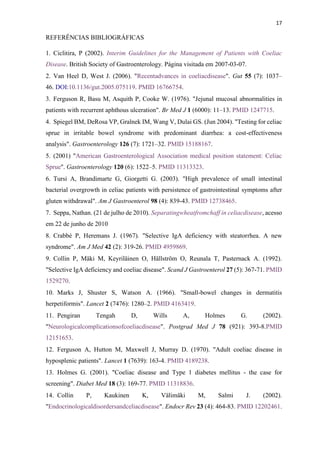 17
REFERÊNCIAS BIBLIOGRÁFICAS
1. Ciclitira, P (2002). Interim Guidelines for the Management of Patients with Coeliac
Disease. British Society of Gastroenterology. Página visitada em 2007-03-07.
2. Van Heel D, West J. (2006). "Recentadvances in coeliacdisease". Gut 55 (7): 1037–
46. DOI:10.1136/gut.2005.075119. PMID 16766754.
3. Ferguson R, Basu M, Asquith P, Cooke W. (1976). "Jejunal mucosal abnormalities in
patients with recurrent aphthous ulceration". Br Med J 1 (6000): 11–13. PMID 1247715.
4. Spiegel BM, DeRosa VP, Gralnek IM, Wang V, Dulai GS. (Jun 2004). "Testing for celiac
sprue in irritable bowel syndrome with predominant diarrhea: a cost-effectiveness
analysis". Gastroenterology 126 (7): 1721–32. PMID 15188167.
5. (2001) "American Gastroenterological Association medical position statement: Celiac
Sprue". Gastroenterology 120 (6): 1522–5. PMID 11313323.
6. Tursi A, Brandimarte G, Giorgetti G. (2003). "High prevalence of small intestinal
bacterial overgrowth in celiac patients with persistence of gastrointestinal symptoms after
gluten withdrawal". Am J Gastroenterol 98 (4): 839-43. PMID 12738465.
7. Seppa, Nathan. (21 de julho de 2010). Separatingwheatfromchaff in celiacdisease, acesso
em 22 de junho de 2010
8. Crabbé P, Heremans J. (1967). "Selective IgA deficiency with steatorrhea. A new
syndrome". Am J Med 42 (2): 319-26. PMID 4959869.
9. Collin P, Mäki M, Keyriläinen O, Hällström O, Reunala T, Pasternack A. (1992).
"Selective IgA deficiency and coeliac disease". Scand J Gastroenterol 27 (5): 367-71. PMID
1529270.
10. Marks J, Shuster S, Watson A. (1966). "Small-bowel changes in dermatitis
herpetiformis". Lancet 2 (7476): 1280–2. PMID 4163419.
11. Pengiran Tengah D, Wills A, Holmes G. (2002).
"Neurologicalcomplicationsofcoeliacdisease". Postgrad Med J 78 (921): 393-8.PMID
12151653.
12. Ferguson A, Hutton M, Maxwell J, Murray D. (1970). "Adult coeliac disease in
hyposplenic patients". Lancet 1 (7639): 163-4. PMID 4189238.
13. Holmes G. (2001). "Coeliac disease and Type 1 diabetes mellitus - the case for
screening". Diabet Med 18 (3): 169-77. PMID 11318836.
14. Collin P, Kaukinen K, Välimäki M, Salmi J. (2002).
"Endocrinologicaldisordersandceliacdisease". Endocr Rev 23 (4): 464-83. PMID 12202461.
 