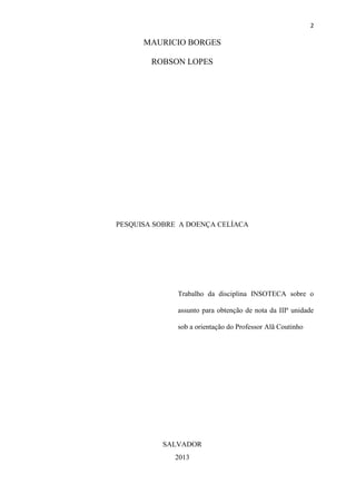 2
MAURICIO BORGES
ROBSON LOPES
PESQUISA SOBRE A DOENÇA CELÍACA
Trabalho da disciplina INSOTECA sobre o
assunto para obtenção de nota da IIIª unidade
sob a orientação do Professor Alã Coutinho
SALVADOR
2013
 