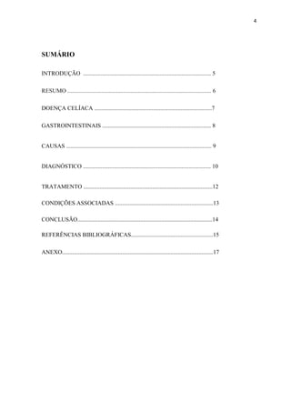 4
SUMÁRIO
INTRODUÇÃO ....................................................................................... 5
RESUMO .................................................................................................. 6
DOENÇA CELÍACA ................................................................................7
GASTROINTESTINAIS .......................................................................... 8
CAUSAS ................................................................................................... 9
DIAGNÓSTICO ....................................................................................... 10
TRATAMENTO ........................................................................................12
CONDIÇÕES ASSOCIADAS ...................................................................13
CONCLUSÃO............................................................................................14
REFERÊNCIAS BIBLIOGRÁFICAS........................................................15
ANEXO.......................................................................................................17
 