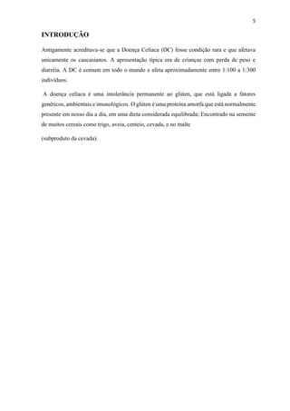 5
INTRODUÇÃO
Antigamente acreditava-se que a Doença Celíaca (DC) fosse condição rara e que afetava
unicamente os caucasianos. A apresentação típica era de crianças com perda de peso e
diarréia. A DC é comum em todo o mundo e afeta aproximadamente entre 1:100 a 1:300
indivíduos.
A doença celíaca é uma intolerância permanente ao glúten, que está ligada a fatores
genéticos, ambientais e imunológicos. O glúten é uma proteína amorfa que está normalmente
presente em nosso dia a dia, em uma dieta considerada equilibrada; Encontrado na semente
de muitos cereais como trigo, aveia, centeio, cevada, e no malte
(subproduto da cevada).
 